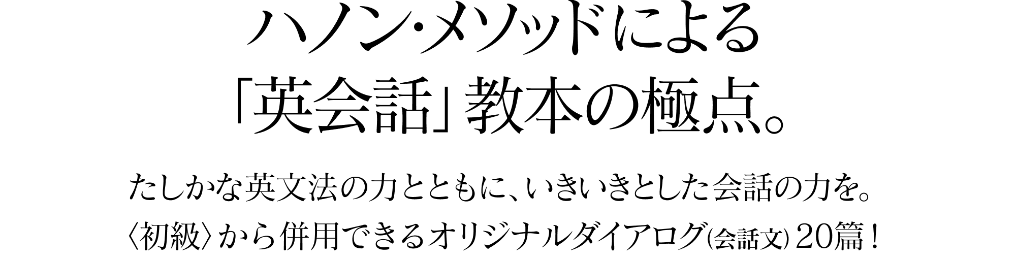 ハノン・メソッドによる「英会話」教本の極点。たしかな英文法の力とともに、いきいきとした会話の力を。〈初級〉から併用できるオリジナルダイアログ（会話文）20篇！