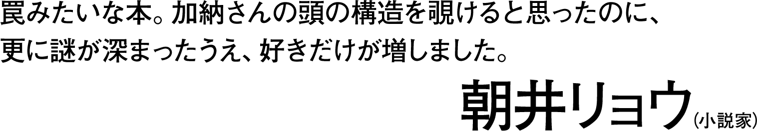 罠みたいな本。加納さんの頭の構造を覗けると思ったのに、更に謎が深まったうえ、好きだけが増しました。――朝井リョウ（小説家）