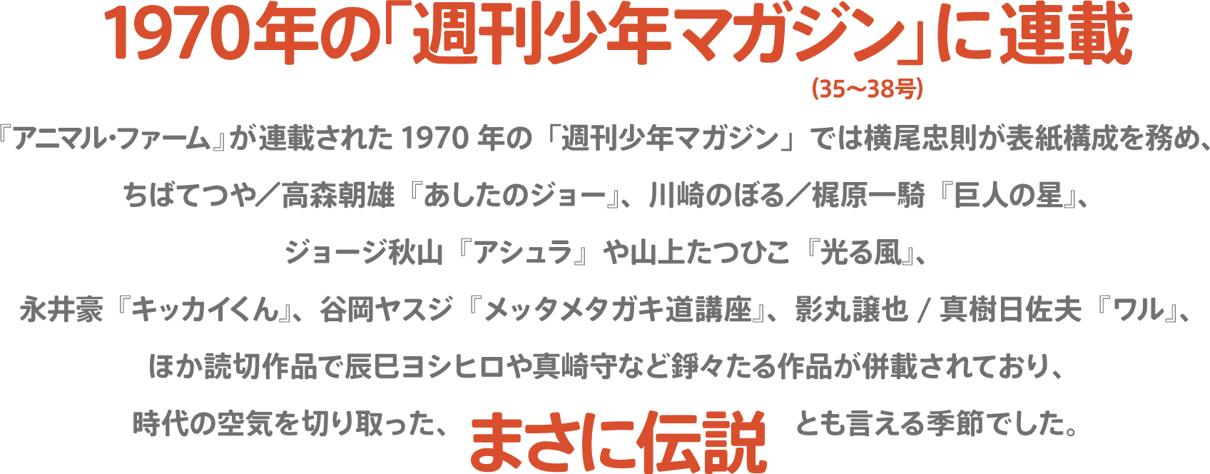 1970年の「週刊少年マガジン」に連載（35～38号）『アニマル・ファーム』が連載された1970年の「週刊少年マガジン」では横尾忠則が表紙構成を務め、ちばてつや／高森朝雄『あしたのジョー』、川崎のぼる／梶原一騎『巨人の星』、ジョージ秋山『アシュラ』や山上たつひこ『光る風』、永井豪『キッカイくん』、谷岡ヤスジ『メッタメタガキ道講座』、影丸譲也/真樹日佐夫『ワル』、ほか読切作品で辰巳ヨシヒロや真崎守など錚々たる作品が併載されており、時代の空気を切り取った、まさに伝説とも言える季節でした。