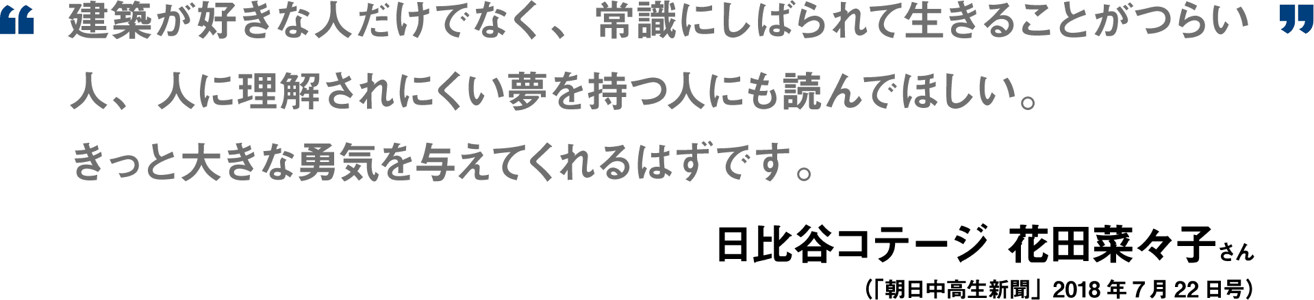 建築が好きな人だけでなく、常識にしばられて生きることがつらい人、人に理解されにくい夢を持つ人にも読んでほしい。きっと大きな勇気を与えてくれるはずです。日比谷コテージ　花田菜々子（「朝日中高生新聞」2018年7月22日号）