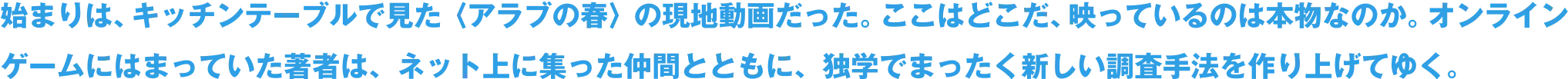 始まりは、キッチンテーブルで見た〈アラブの春〉の現地動画だった。ここはどこだ、映っているのは本物なのか。オンラインゲームにはまっていた著者は、ネット上に集った仲間とともに、独学でまったく新しい調査手法を作り上げてゆく。