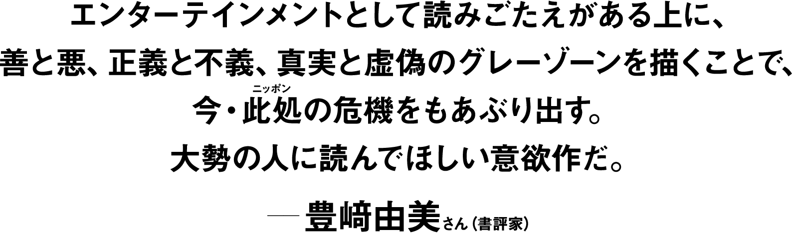 エンターテインメントとして読みごたえがある上に、善と悪、正義と不義、真実と虚偽のグレーゾーンを描くことで、今・此処(ニッポン)の危機をもあぶり出す。大勢の人に読んでほしい意欲作だ。 ――豊﨑由美(書評家) 