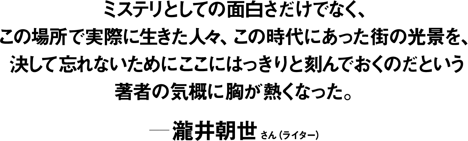 ミステリとしての面白さだけでなく、この場所で実際に生きた人々、この時代にあった街の光景を、決して忘れないためにここにはっきりと刻んでおくのだという著者の気概に胸が熱くなった。 ――瀧井朝世(ライター) 