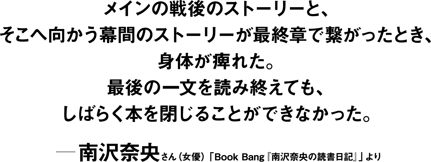 メインの戦後のストーリーと、そこへ向かう幕間のストーリーが最終章で繋がったとき、身体が痺れた。最後の一文を読み終えても、しばらく本を閉じることができなかった。 ――南沢奈央(女優)「Book Bang『南沢奈央の読書日記』」より 