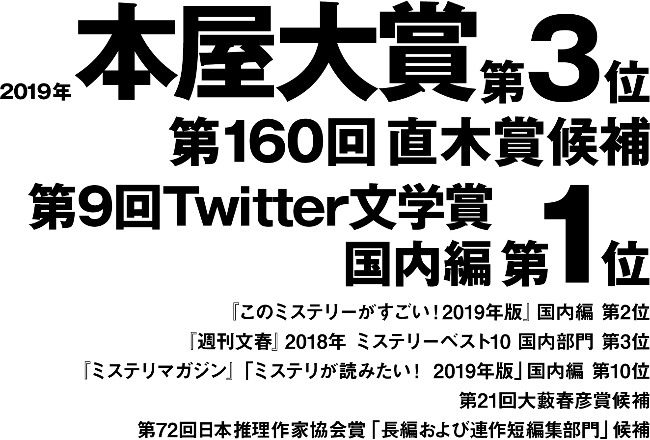 2019年本屋大賞第3位第１６０回直木賞候補第9回Twitter文学賞国内編 第1位『このミステリーがすごい！2019年版』国内編 第2位『週刊文春』2018年ミステリーベスト10国内部門第3位『ミステリマガジン』「ミステリが読みたい！2019年版」国内編第10位第21回大藪春彦賞候補第72回日本推理作家協会賞「長編および連作短編集部門」候補