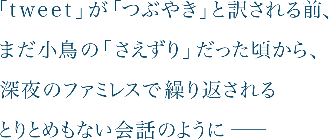 「tweet」が「つぶやき」と訳される前、まだ小鳥の「さえずり」だった頃から、深夜のファミレスで繰り返されるとりとめもない会話のように―― 