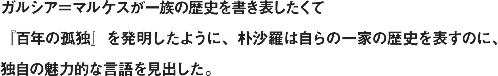 ガルシア＝マルケスが一族の歴史を書き表したくて『百年の孤独』を発明したように、朴沙羅は自らの一家の歴史を表すのに、独自の魅力的な言語を見出した。