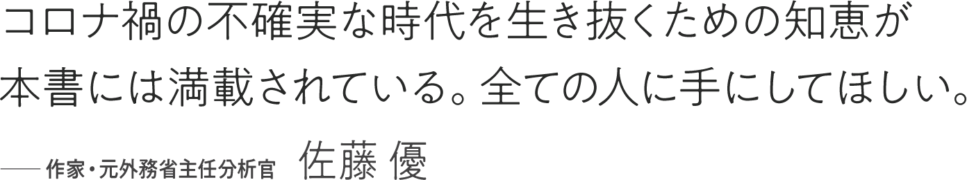 コロナ禍の不確実な時代を生き抜くための知恵が本書には満載されている。全ての人に手にしてほしい。――作家・元外務省主任分析官 佐藤優