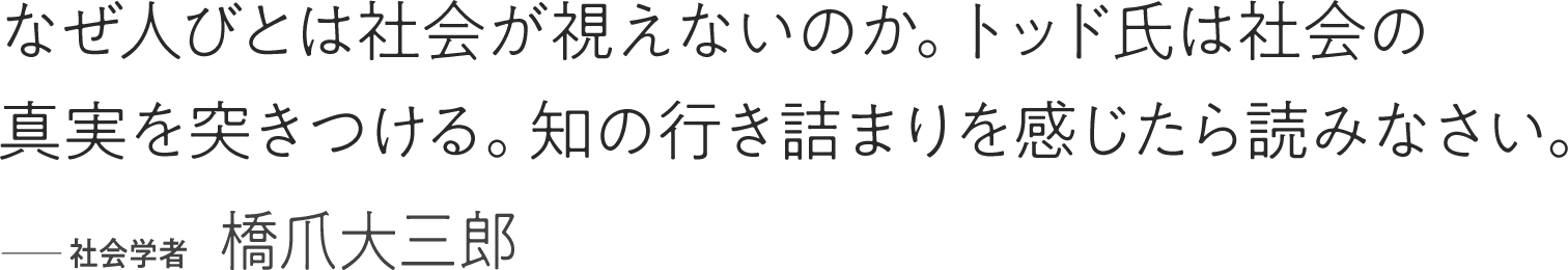 なぜ人びとは社会が視えないのか。トッド氏は社会の真実を突きつける。知の行き詰まりを感じたら読みなさい。 ――社会学者 橋爪大三郎