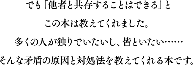 でも「他者と共存することはできる」とこの本は教えてくれました。多くの人が独りでいたいし、皆といたい……。 そんな矛盾の原因と対処法を教えてくれる本です。