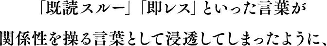 「既読スルー」「即レス」といった言葉が関係性を操る言葉として浸透してしまったように、