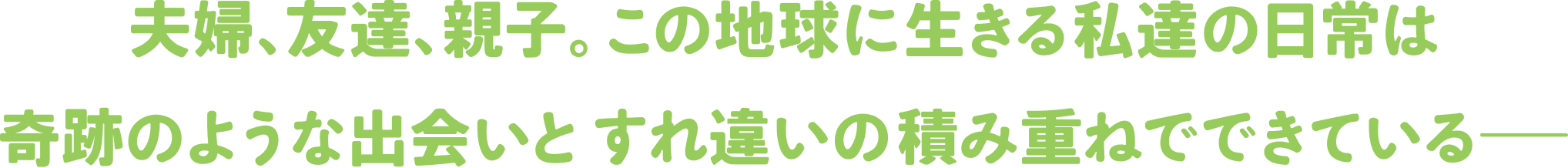 夫婦、友達、親子。この地球に生きる私達の日常は奇跡のような出会いとすれ違いの積み重ねでできている――