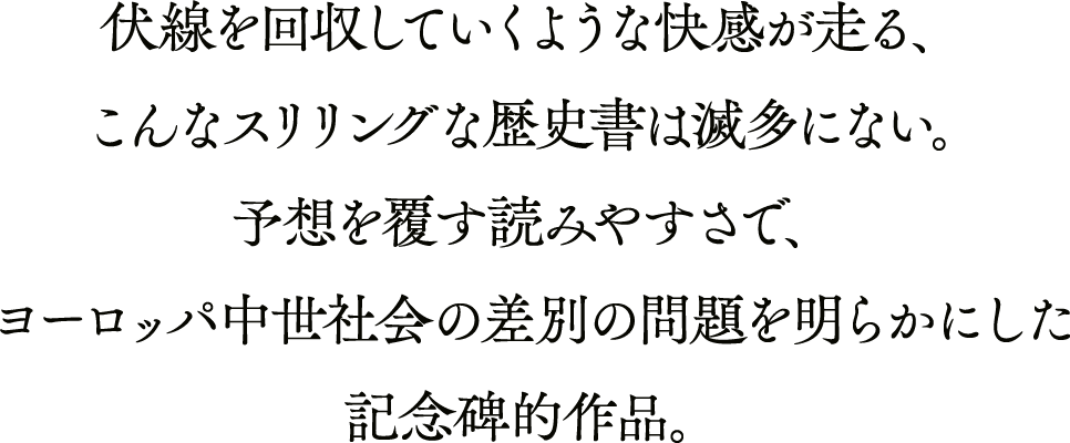 伏線を回収していくような快感が走る、こんなスリリングな歴史書は滅多にない。予想を覆す読みやすさで、ヨーロッパ中世社会の差別の問題を明らかにした記念碑的作品。