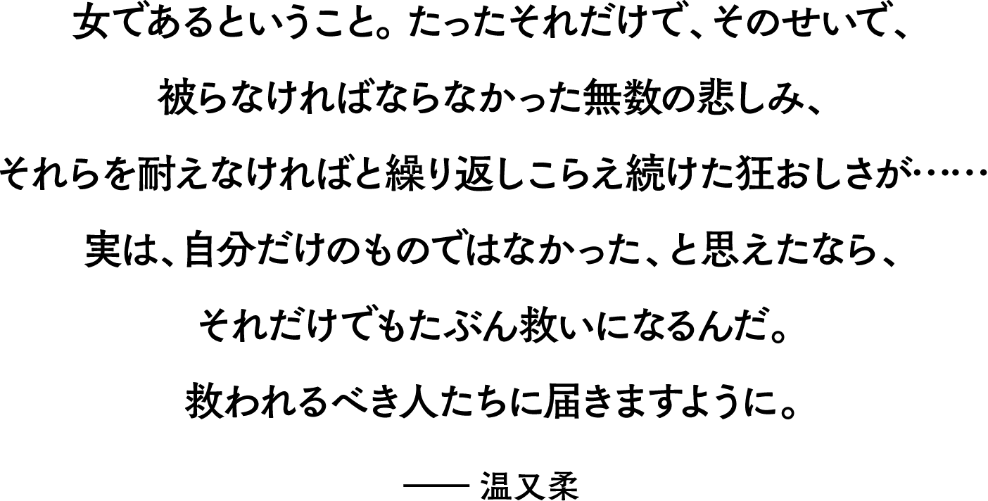 小女であるということ。たったそれだけで、そのせいで、被らなければならなかった無数の悲しみ、それらを耐えなければと繰り返しこらえ続けた狂おしさが…… 実は、自分だけのものではなかった、と思えたなら、それだけでもたぶん救いになるんだ。救われるべき人たちに届きますように。 ――温又柔