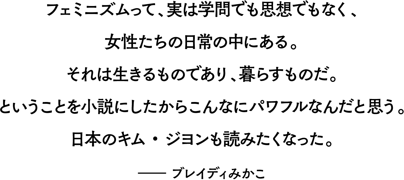 フェミニズムって、実は学問でも思想でもなく、女性たちの日常の中にある。それは生きるものであり、暮らすものだ。ということを小説にしたからこんなにパワフルなんだと思う。日本のキム・ジヨンも読みたくなった。――ブレイディみかこ