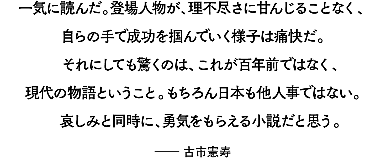一気に読んだ。登場人物が、理不尽さに甘んじることなく、自らの手で成功を掴んでいく様子は痛快だ。それにしても驚くのは、これが百年前ではなく、現代の物語ということ。もちろん日本も他人事ではない。哀しみと同時に、勇気をもらえる小説だと思う。――古市憲寿