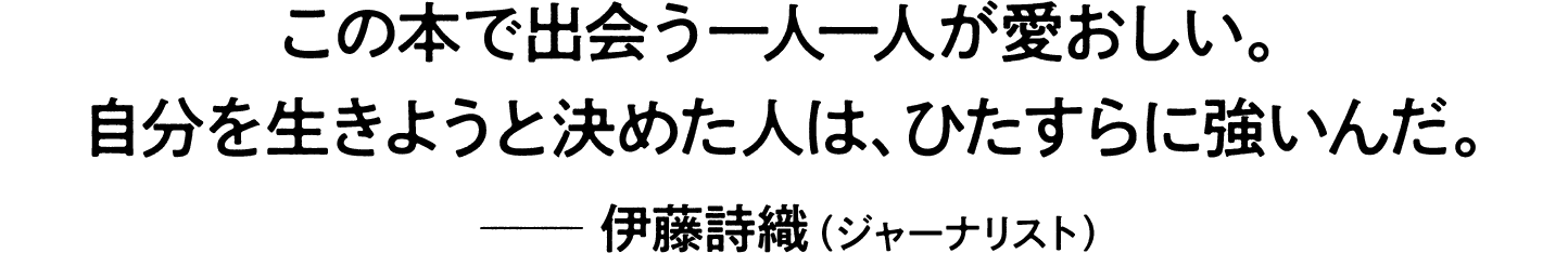 「この本で出会う一人一人が愛おしい。自分を生きようと決めた人は、ひたすらに強いんだ。」 ―― 伊藤詩織（ジャーナリスト）