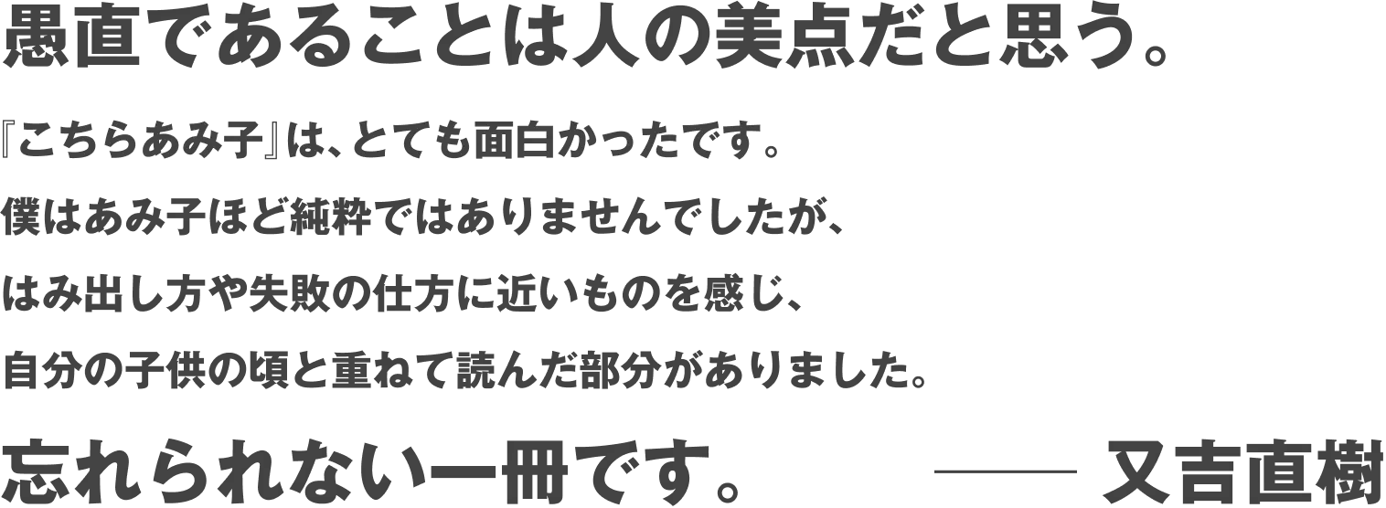 愚直であることは人の美点だと思う。『こちらあみ子』は、とても面白かったです。僕はあみ子ほど純粋ではありませんでしたが、はみ出し方や失敗の仕方に近いものを感じ、自分の子供の頃と重ねて読んだ部分がありました。忘れられない一冊です。――又吉直樹