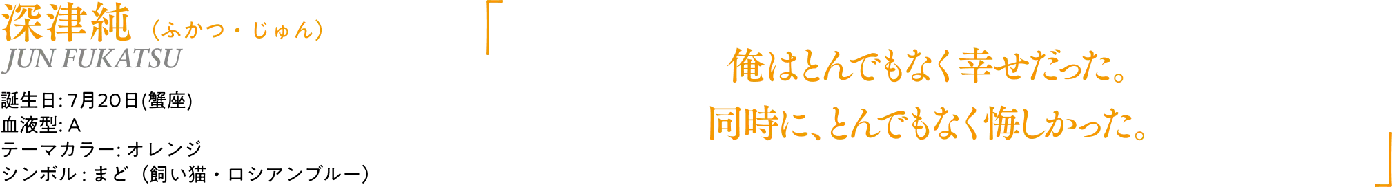 深津純（ふかつ・じゅん）JUN FUKATSU｜誕生日: 7月20日(蟹座)／血液型: A／テーマカラー: オレンジ／シンボル : まど（飼い猫・ロシアンブルー）｜ 「俺はとんでもなく幸せだった。同時に、とんでもなく悔しかった。」