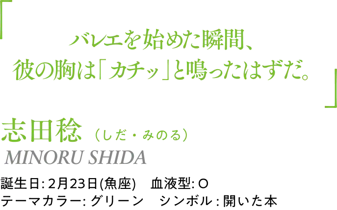 志田稔（しだ・みのる） MINORU SHIDA｜誕生日: 2月23日(魚座)／血液型: O／テーマカラー: グリーン／シンボル : 開いた本｜ 「バレエを始めた瞬間、彼の胸は「カチッ」と鳴ったはずだ。」