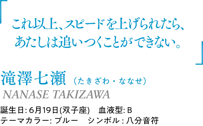 滝澤七瀬（たきざわ・ななせ） NANASE TAKIZAWA｜誕生日: 6月19日(双子座)／血液型: B／テーマカラー: ブルー／シンボル : 八分音符｜ 「これ以上、スピードを上げられたら、あたしは追いつくことができない。」