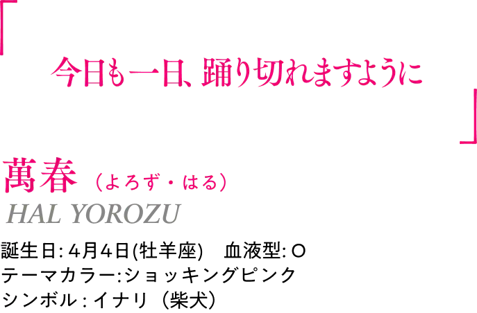 萬春（よろず・はる） HAL YOROZU ｜誕生日: 4月4日(牡羊座) ／血液型: O ／テーマカラー:ショッキングピンク ／シンボル : イナリ（柴犬）｜ 「今日も一日、踊り切れますように」